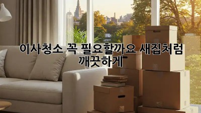 이사청소, 꼭 필요할까요? 새집처럼 깨끗하게!
